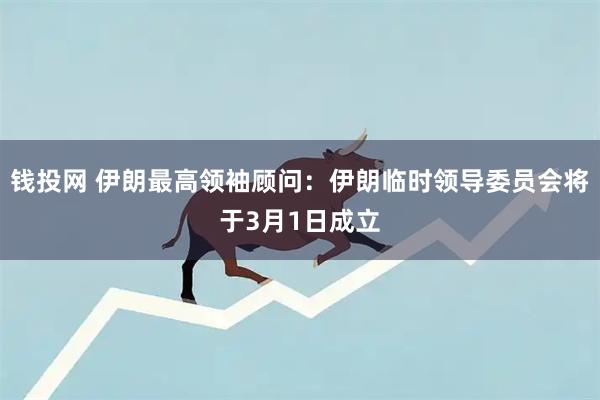 钱投网 伊朗最高领袖顾问:伊朗临时领导委员会将于3月1日成立