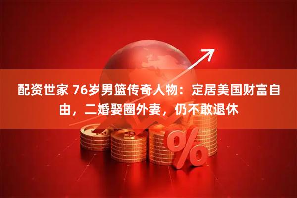 配资世家 76岁男篮传奇人物：定居美国财富自由，二婚娶圈外妻，仍不敢退休