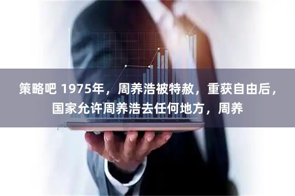 策略吧 1975年，周养浩被特赦，重获自由后，国家允许周养浩去任何地方，周养