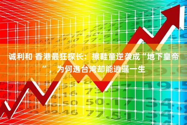 诚利和 香港最狂探长：擦鞋童逆袭成“地下皇帝”，为何逃台湾却能逍遥一生