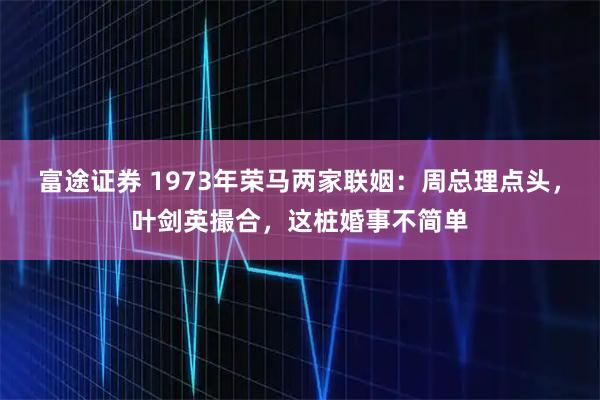 富途证券 1973年荣马两家联姻：周总理点头，叶剑英撮合，这桩婚事不简单