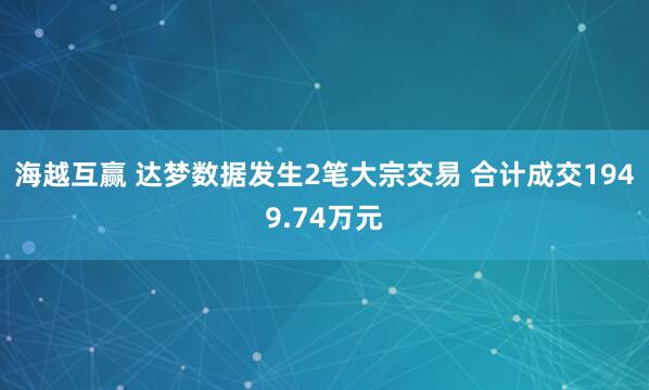 海越互赢 达梦数据发生2笔大宗交易 合计成交1949.74万元