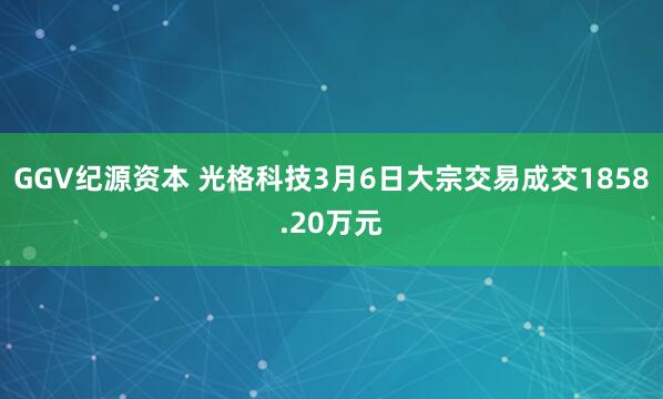 GGV纪源资本 光格科技3月6日大宗交易成交1858.20万元