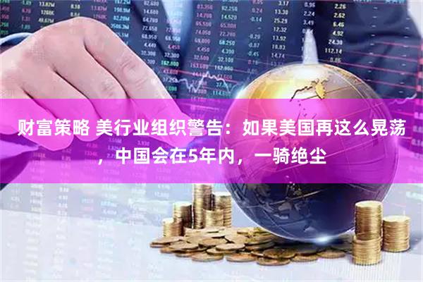 财富策略 美行业组织警告：如果美国再这么晃荡，中国会在5年内，一骑绝尘