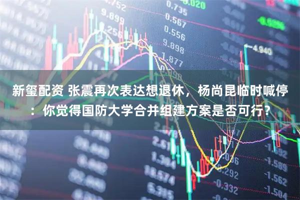 新玺配资 张震再次表达想退休，杨尚昆临时喊停：你觉得国防大学合并组建方案是否可行？