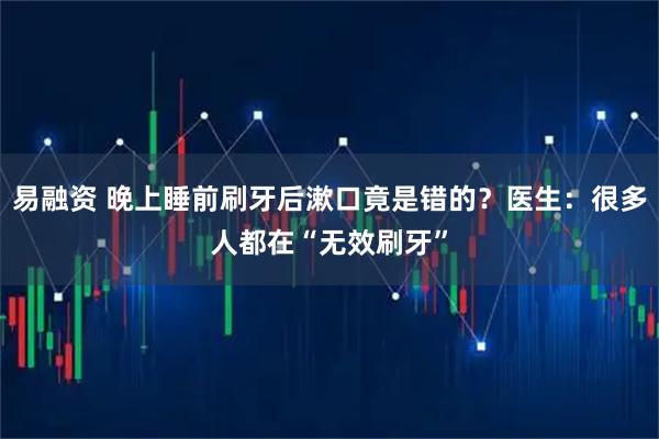 易融资 晚上睡前刷牙后漱口竟是错的？医生：很多人都在“无效刷牙”