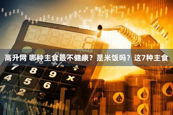 高升网 哪种主食最不健康？是米饭吗？这7种主食