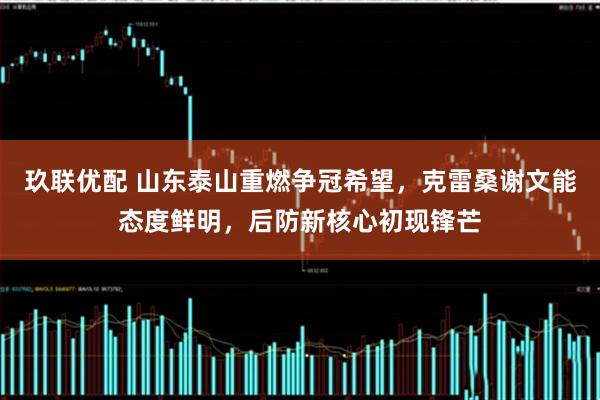 玖联优配 山东泰山重燃争冠希望，克雷桑谢文能态度鲜明，后防新核心初现锋芒