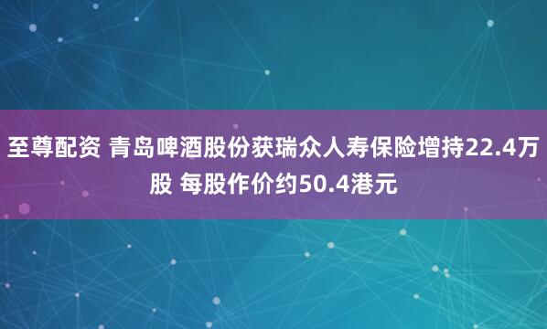 至尊配资 青岛啤酒股份获瑞众人寿保险增持22.4万股 每股作价约50.4港元