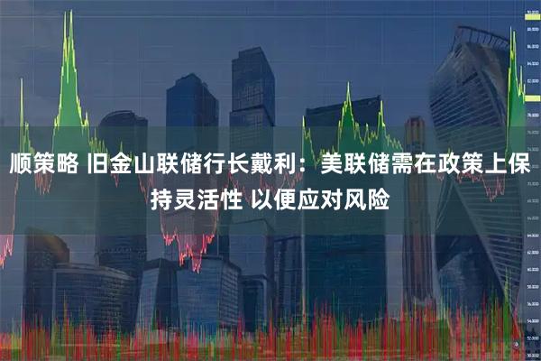 顺策略 旧金山联储行长戴利：美联储需在政策上保持灵活性 以便应对风险