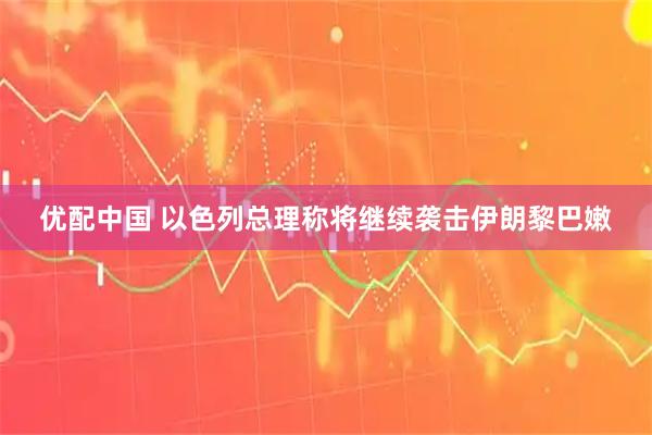 优配中国 以色列总理称将继续袭击伊朗黎巴嫩