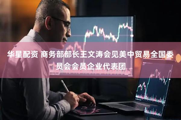 华星配资 商务部部长王文涛会见美中贸易全国委员会会员企业代表团