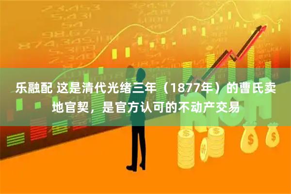 乐融配 这是清代光绪三年（1877年）的曹氏卖地官契，是官方认可的不动产交易