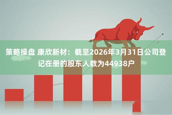 策略操盘 康欣新材：截至2026年3月31日公司登记在册的股东人数为44938户
