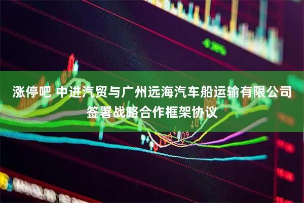 涨停吧 中进汽贸与广州远海汽车船运输有限公司签署战略合作框架协议