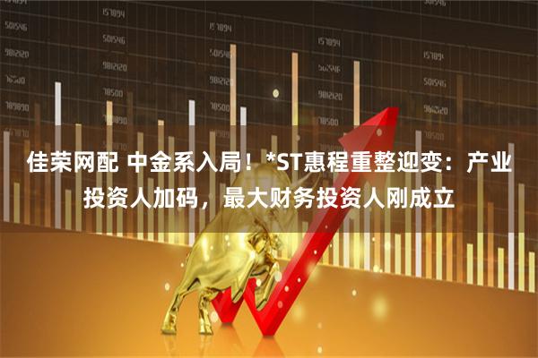 佳荣网配 中金系入局！*ST惠程重整迎变：产业投资人加码，最大财务投资人刚成立