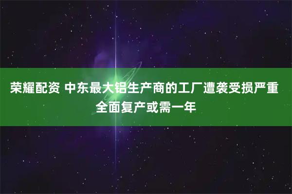 荣耀配资 中东最大铝生产商的工厂遭袭受损严重 全面复产或需一年
