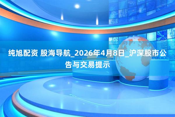 纯旭配资 股海导航_2026年4月8日_沪深股市公告与交易提示