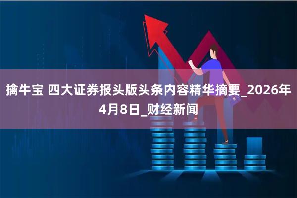 擒牛宝 四大证券报头版头条内容精华摘要_2026年4月8日_财经新闻
