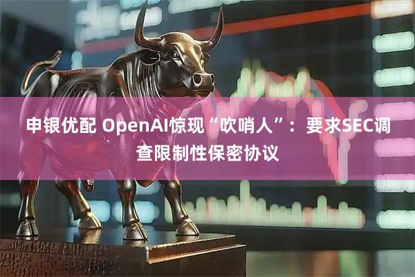申银优配 OpenAI惊现“吹哨人”：要求SEC调查限制性保密协议