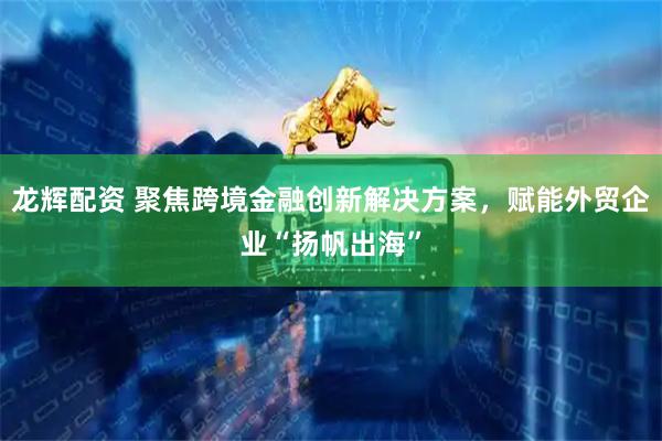 龙辉配资 聚焦跨境金融创新解决方案，赋能外贸企业“扬帆出海”