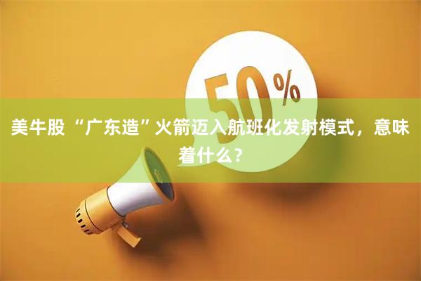 美牛股 “广东造”火箭迈入航班化发射模式，意味着什么？