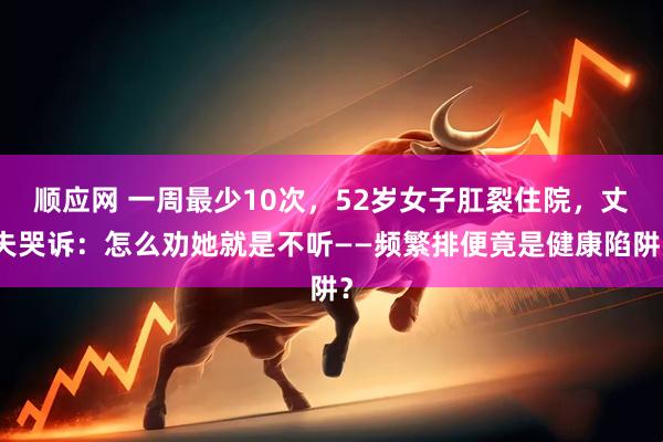 顺应网 一周最少10次，52岁女子肛裂住院，丈夫哭诉：怎么劝她就是不听——频繁排便竟是健康陷阱？