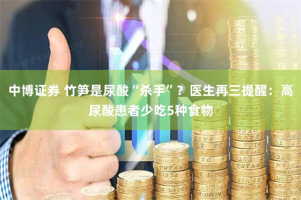 中博证券 竹笋是尿酸“杀手”?医生再三提醒:高尿酸患者少吃5种食物