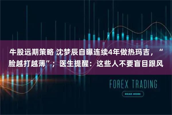牛股远期策略 沈梦辰自曝连续4年做热玛吉,“脸越打越薄”;医生提醒:这些人不要盲目跟风