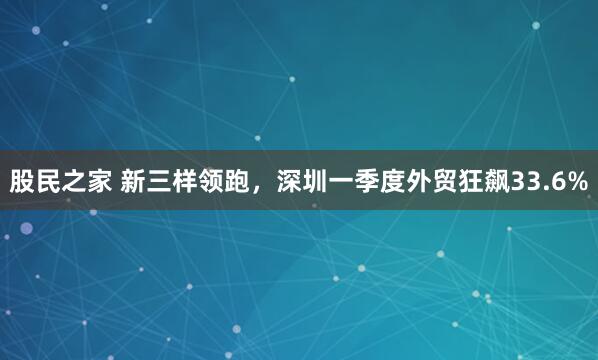 股民之家 新三样领跑，深圳一季度外贸狂飙33.6%