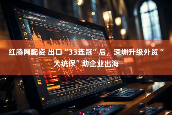 红腾网配资 出口“33连冠”后，深圳升级外贸“大统保”助企业出海
