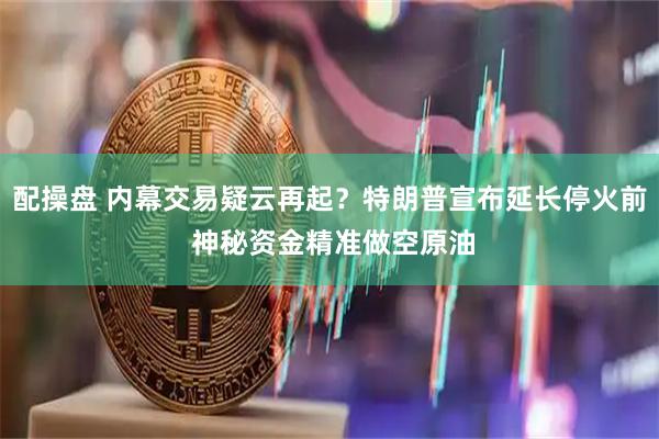 配操盘 内幕交易疑云再起?特朗普宣布延长停火前 神秘资金精准做空原油