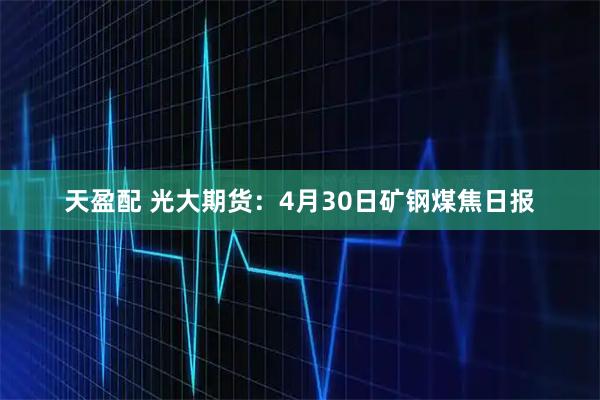 天盈配 光大期货：4月30日矿钢煤焦日报