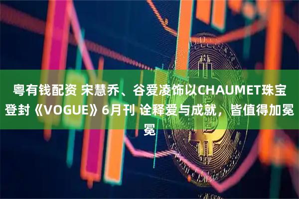 粤有钱配资 宋慧乔、谷爱凌饰以CHAUMET珠宝登封《VOGUE》6月刊 诠释爱与成就，皆值得加冕
