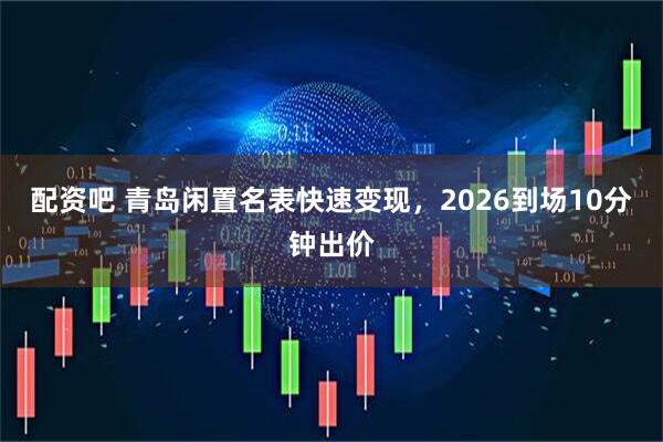 配资吧 青岛闲置名表快速变现,2026到场10分钟出价