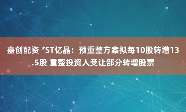 嘉创配资 *ST亿晶：预重整方案拟每10股转增13.5股 重整投资人受让部分转增股票