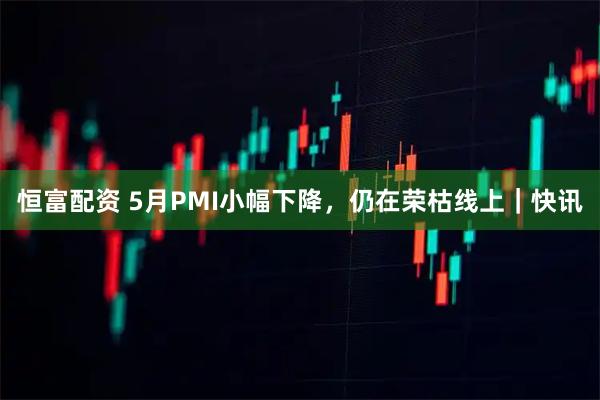 恒富配资 5月PMI小幅下降，仍在荣枯线上｜快讯