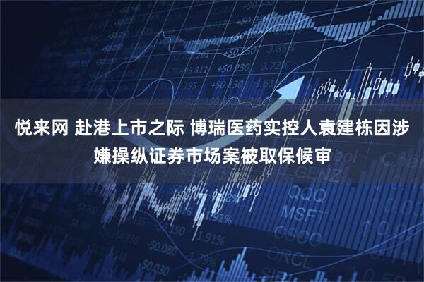 悦来网 赴港上市之际 博瑞医药实控人袁建栋因涉嫌操纵证券市场案被取保候审