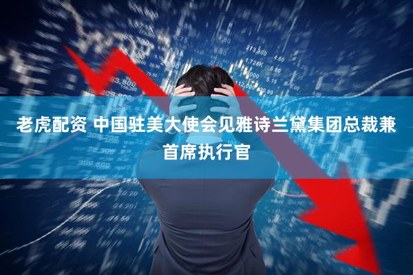 老虎配资 中国驻美大使会见雅诗兰黛集团总裁兼首席执行官
