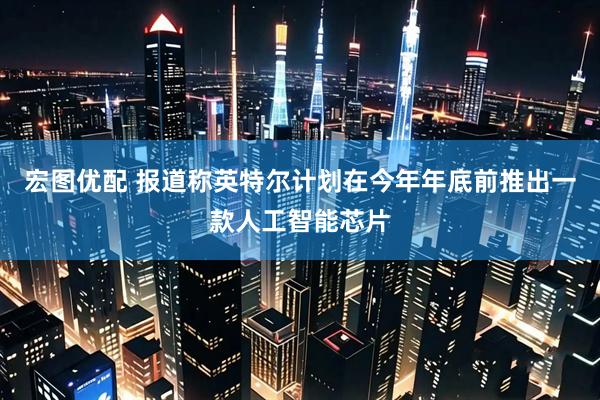 宏图优配 报道称英特尔计划在今年年底前推出一款人工智能芯片