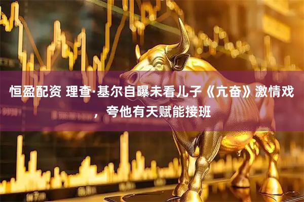 恒盈配资 理查·基尔自曝未看儿子《亢奋》激情戏，夸他有天赋能接班