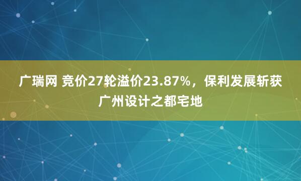 广瑞网 竞价27轮溢价23.87%，保利发展斩获广州设计之都宅地