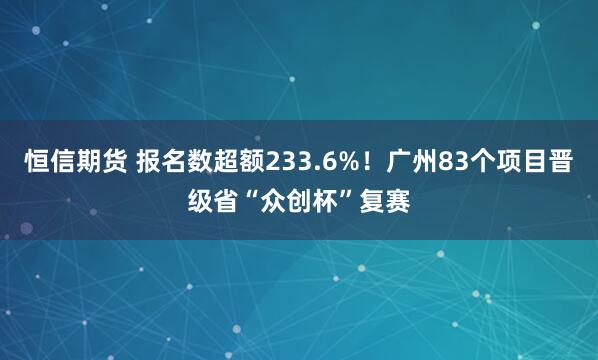 恒信期货 报名数超额233.6%！广州83个项目晋级省“众创杯”复赛
