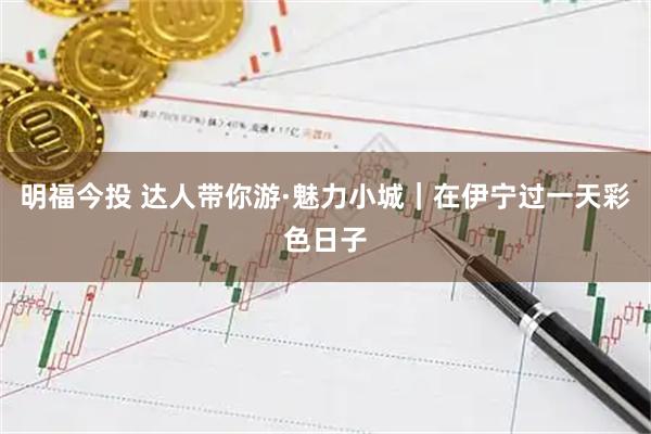 明福今投 达人带你游·魅力小城|在伊宁过一天彩色日子