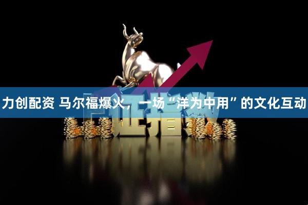 力创配资 马尔福爆火，一场“洋为中用”的文化互动