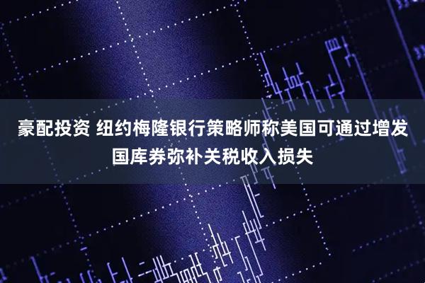 豪配投资 纽约梅隆银行策略师称美国可通过增发国库券弥补关税收入损失