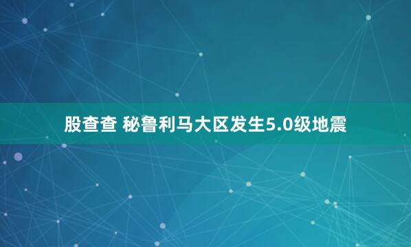 股查查 秘鲁利马大区发生5.0级地震