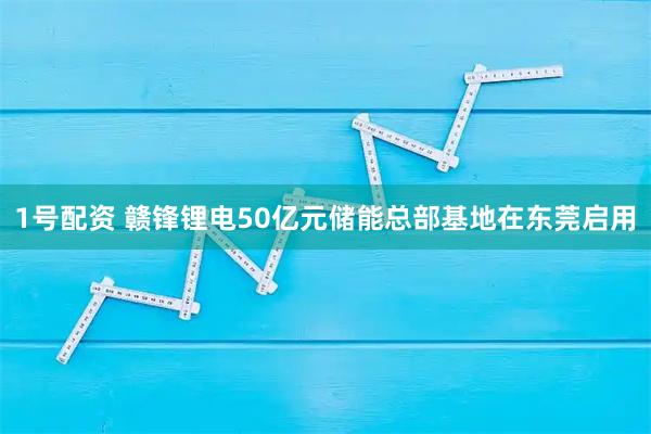 1号配资 赣锋锂电50亿元储能总部基地在东莞启用