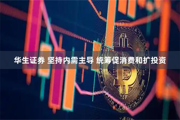 华生证券 坚持内需主导 统筹促消费和扩投资