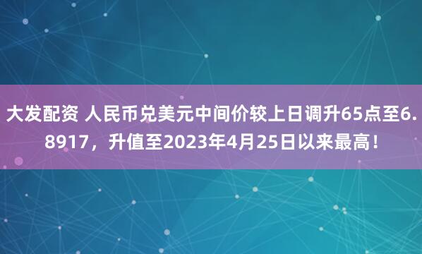 大发配资 人民币兑美元中间价较上日调升65点至6.8917，升值至2023年4月25日以来最高！